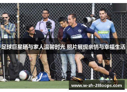 足球巨星晒与家人温馨时光 照片展现亲情与幸福生活