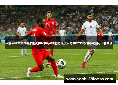 从世界杯数据模型看吕迪格对阵曼城的防守统治力解析关键对抗与空间压制表现