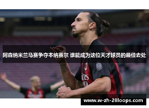 阿森纳米兰马赛争夺本纳赛尔 谁能成为这位天才球员的最佳去处