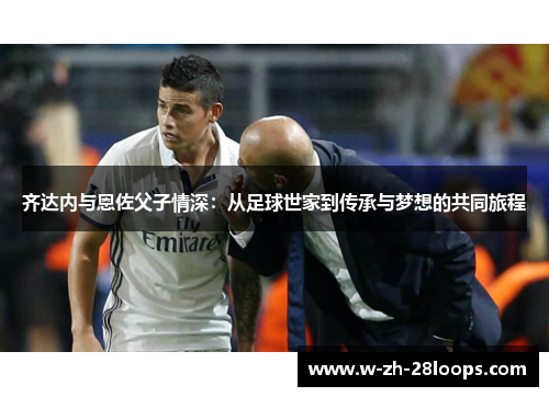 齐达内与恩佐父子情深：从足球世家到传承与梦想的共同旅程